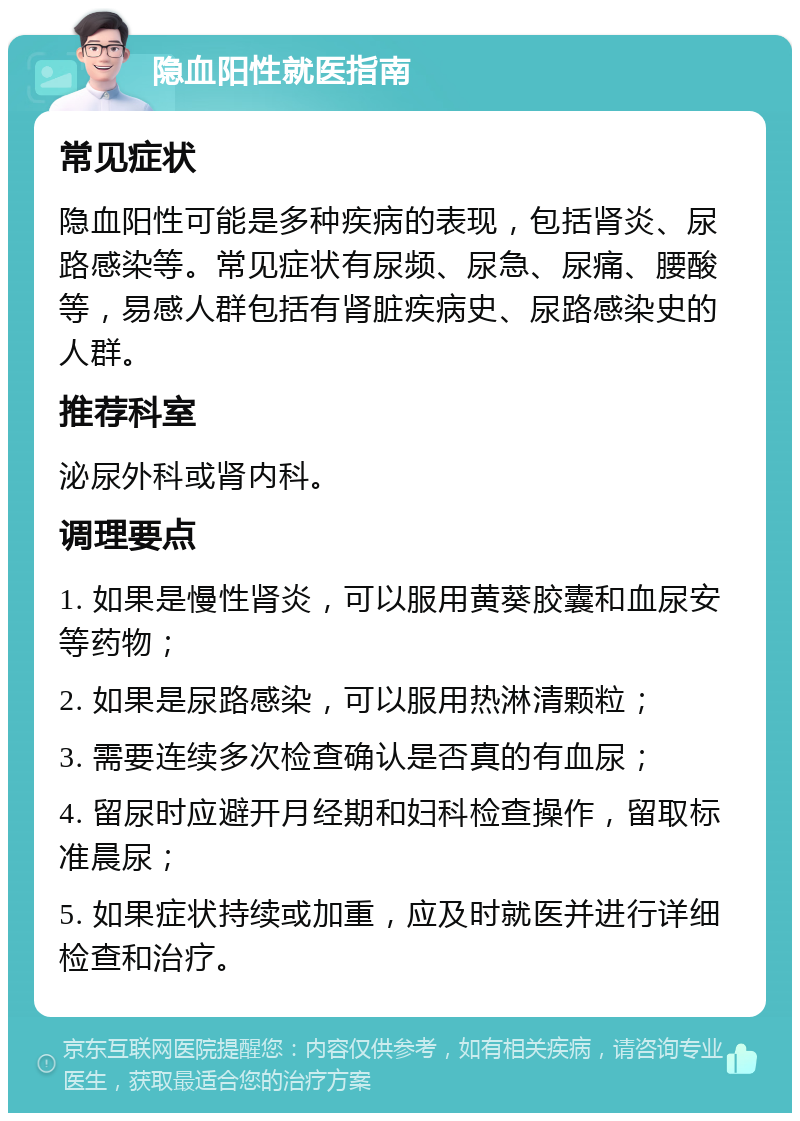 隐血阳性就医指南 常见症状 隐血阳性可能是多种疾病的表现，包括肾炎、尿路感染等。常见症状有尿频、尿急、尿痛、腰酸等，易感人群包括有肾脏疾病史、尿路感染史的人群。 推荐科室 泌尿外科或肾内科。 调理要点 1. 如果是慢性肾炎，可以服用黄葵胶囊和血尿安等药物； 2. 如果是尿路感染，可以服用热淋清颗粒； 3. 需要连续多次检查确认是否真的有血尿； 4. 留尿时应避开月经期和妇科检查操作，留取标准晨尿； 5. 如果症状持续或加重，应及时就医并进行详细检查和治疗。