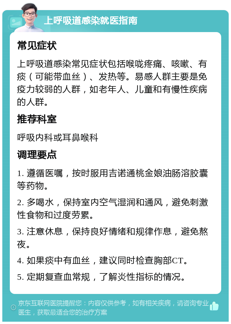 上呼吸道感染就医指南 常见症状 上呼吸道感染常见症状包括喉咙疼痛、咳嗽、有痰（可能带血丝）、发热等。易感人群主要是免疫力较弱的人群，如老年人、儿童和有慢性疾病的人群。 推荐科室 呼吸内科或耳鼻喉科 调理要点 1. 遵循医嘱，按时服用吉诺通桃金娘油肠溶胶囊等药物。 2. 多喝水，保持室内空气湿润和通风，避免刺激性食物和过度劳累。 3. 注意休息，保持良好情绪和规律作息，避免熬夜。 4. 如果痰中有血丝，建议同时检查胸部CT。 5. 定期复查血常规，了解炎性指标的情况。