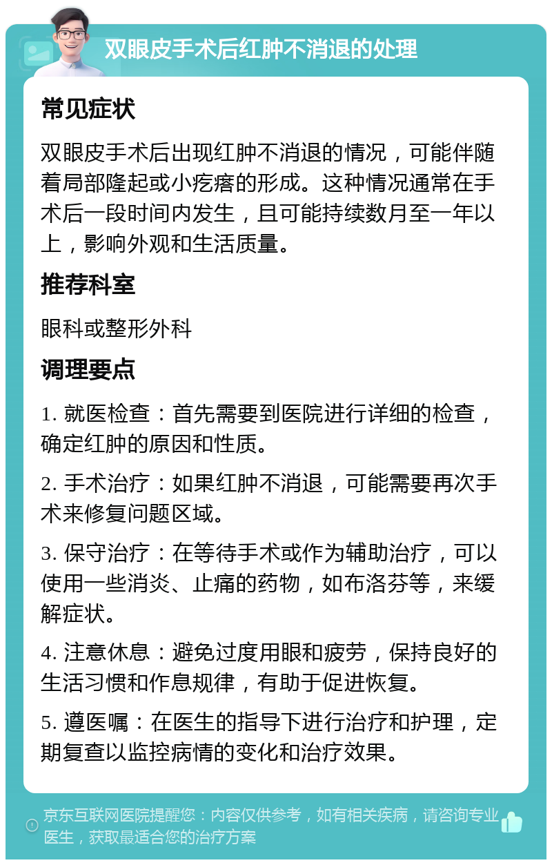 双眼皮手术后红肿不消退的处理 常见症状 双眼皮手术后出现红肿不消退的情况，可能伴随着局部隆起或小疙瘩的形成。这种情况通常在手术后一段时间内发生，且可能持续数月至一年以上，影响外观和生活质量。 推荐科室 眼科或整形外科 调理要点 1. 就医检查：首先需要到医院进行详细的检查，确定红肿的原因和性质。 2. 手术治疗：如果红肿不消退，可能需要再次手术来修复问题区域。 3. 保守治疗：在等待手术或作为辅助治疗，可以使用一些消炎、止痛的药物，如布洛芬等，来缓解症状。 4. 注意休息：避免过度用眼和疲劳，保持良好的生活习惯和作息规律，有助于促进恢复。 5. 遵医嘱：在医生的指导下进行治疗和护理，定期复查以监控病情的变化和治疗效果。