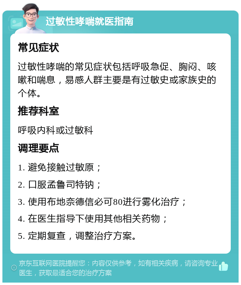 过敏性哮喘就医指南 常见症状 过敏性哮喘的常见症状包括呼吸急促、胸闷、咳嗽和喘息，易感人群主要是有过敏史或家族史的个体。 推荐科室 呼吸内科或过敏科 调理要点 1. 避免接触过敏原； 2. 口服孟鲁司特钠； 3. 使用布地奈德信必可80进行雾化治疗； 4. 在医生指导下使用其他相关药物； 5. 定期复查，调整治疗方案。