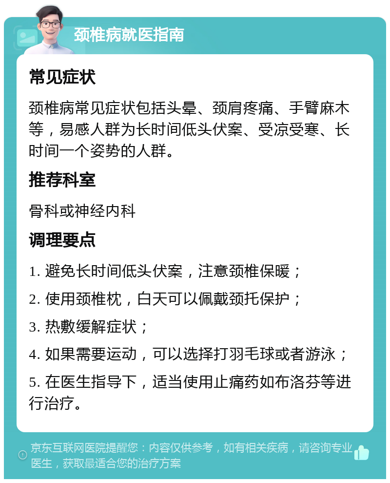 颈椎病就医指南 常见症状 颈椎病常见症状包括头晕、颈肩疼痛、手臂麻木等，易感人群为长时间低头伏案、受凉受寒、长时间一个姿势的人群。 推荐科室 骨科或神经内科 调理要点 1. 避免长时间低头伏案，注意颈椎保暖； 2. 使用颈椎枕，白天可以佩戴颈托保护； 3. 热敷缓解症状； 4. 如果需要运动，可以选择打羽毛球或者游泳； 5. 在医生指导下，适当使用止痛药如布洛芬等进行治疗。