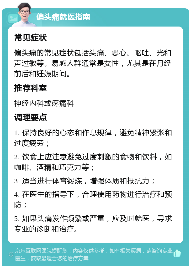 偏头痛就医指南 常见症状 偏头痛的常见症状包括头痛、恶心、呕吐、光和声过敏等。易感人群通常是女性，尤其是在月经前后和妊娠期间。 推荐科室 神经内科或疼痛科 调理要点 1. 保持良好的心态和作息规律，避免精神紧张和过度疲劳； 2. 饮食上应注意避免过度刺激的食物和饮料，如咖啡、酒精和巧克力等； 3. 适当进行体育锻炼，增强体质和抵抗力； 4. 在医生的指导下，合理使用药物进行治疗和预防； 5. 如果头痛发作频繁或严重，应及时就医，寻求专业的诊断和治疗。