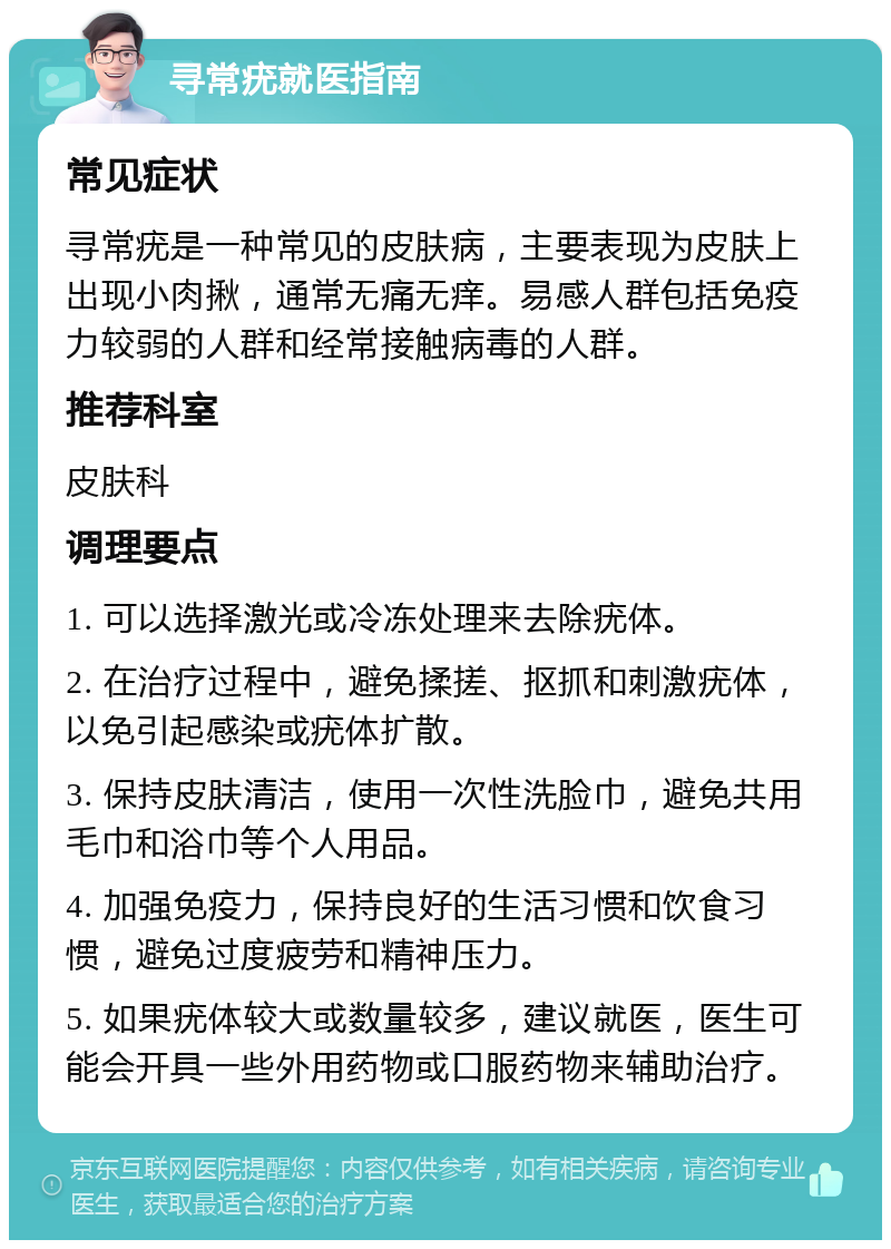 寻常疣就医指南 常见症状 寻常疣是一种常见的皮肤病，主要表现为皮肤上出现小肉揪，通常无痛无痒。易感人群包括免疫力较弱的人群和经常接触病毒的人群。 推荐科室 皮肤科 调理要点 1. 可以选择激光或冷冻处理来去除疣体。 2. 在治疗过程中，避免揉搓、抠抓和刺激疣体，以免引起感染或疣体扩散。 3. 保持皮肤清洁，使用一次性洗脸巾，避免共用毛巾和浴巾等个人用品。 4. 加强免疫力，保持良好的生活习惯和饮食习惯，避免过度疲劳和精神压力。 5. 如果疣体较大或数量较多，建议就医，医生可能会开具一些外用药物或口服药物来辅助治疗。