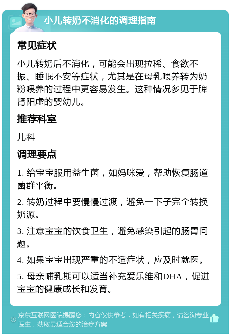 小儿转奶不消化的调理指南 常见症状 小儿转奶后不消化，可能会出现拉稀、食欲不振、睡眠不安等症状，尤其是在母乳喂养转为奶粉喂养的过程中更容易发生。这种情况多见于脾肾阳虚的婴幼儿。 推荐科室 儿科 调理要点 1. 给宝宝服用益生菌，如妈咪爱，帮助恢复肠道菌群平衡。 2. 转奶过程中要慢慢过渡，避免一下子完全转换奶源。 3. 注意宝宝的饮食卫生，避免感染引起的肠胃问题。 4. 如果宝宝出现严重的不适症状，应及时就医。 5. 母亲哺乳期可以适当补充爱乐维和DHA，促进宝宝的健康成长和发育。