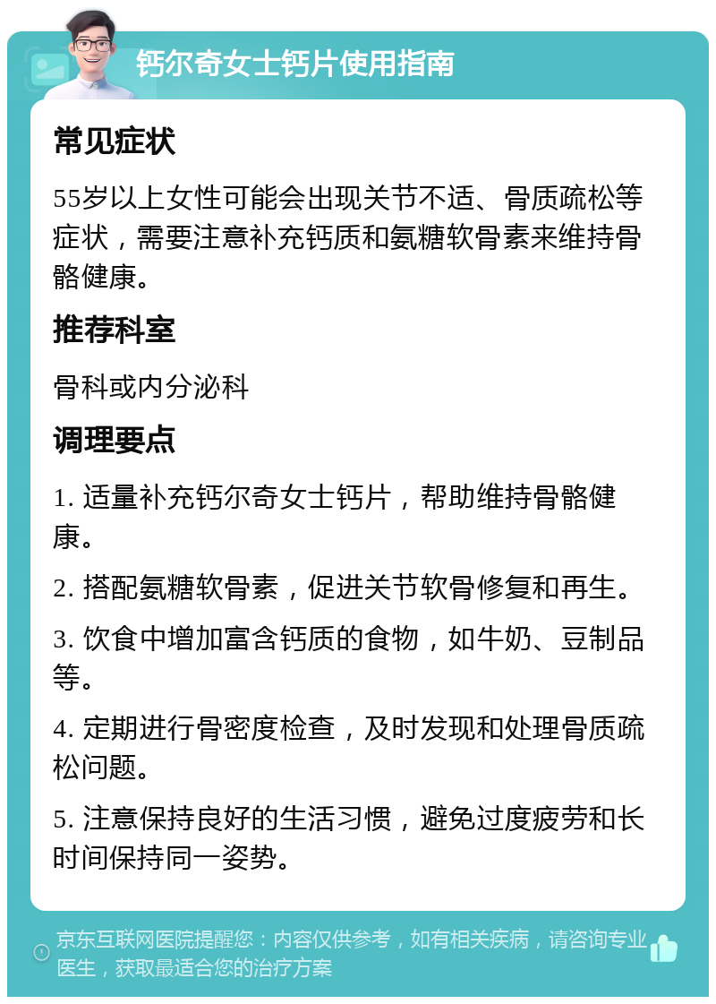 钙尔奇女士钙片使用指南 常见症状 55岁以上女性可能会出现关节不适、骨质疏松等症状，需要注意补充钙质和氨糖软骨素来维持骨骼健康。 推荐科室 骨科或内分泌科 调理要点 1. 适量补充钙尔奇女士钙片，帮助维持骨骼健康。 2. 搭配氨糖软骨素，促进关节软骨修复和再生。 3. 饮食中增加富含钙质的食物，如牛奶、豆制品等。 4. 定期进行骨密度检查，及时发现和处理骨质疏松问题。 5. 注意保持良好的生活习惯，避免过度疲劳和长时间保持同一姿势。