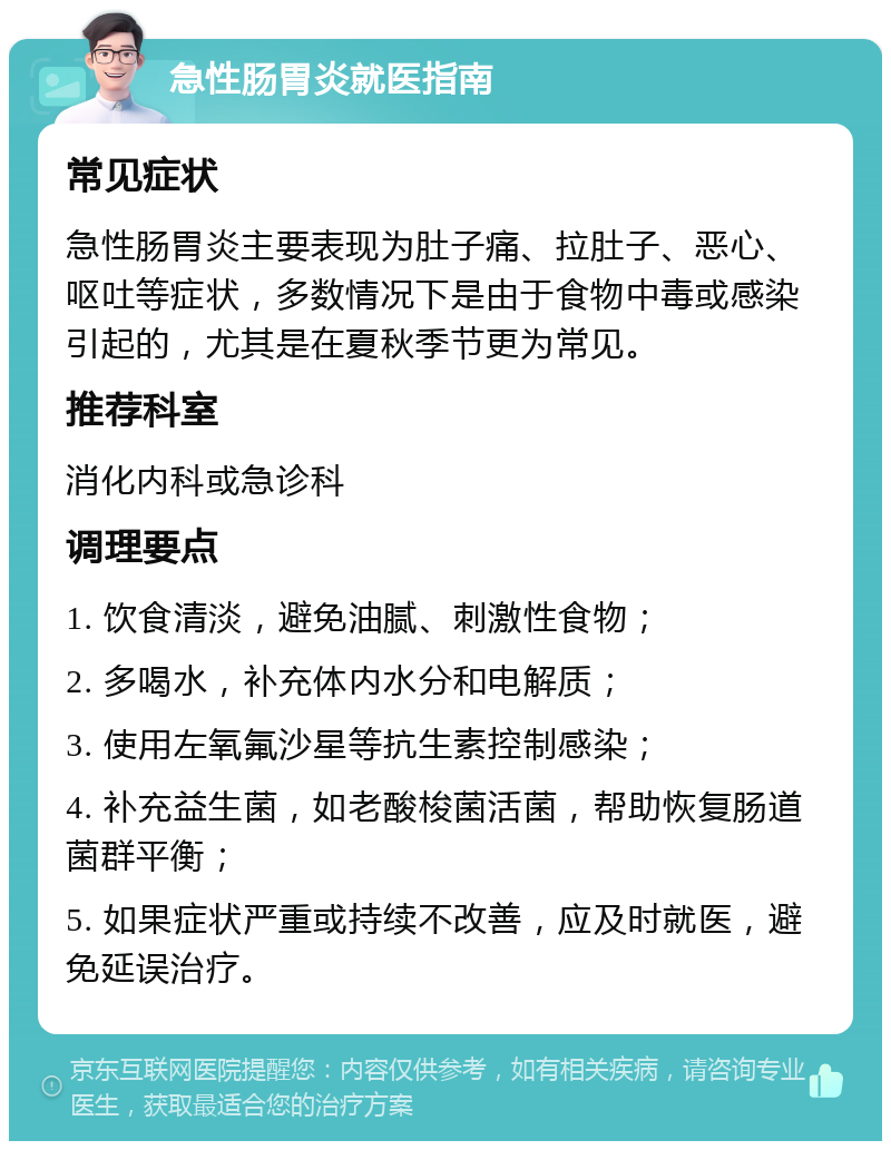 急性肠胃炎就医指南 常见症状 急性肠胃炎主要表现为肚子痛、拉肚子、恶心、呕吐等症状，多数情况下是由于食物中毒或感染引起的，尤其是在夏秋季节更为常见。 推荐科室 消化内科或急诊科 调理要点 1. 饮食清淡，避免油腻、刺激性食物； 2. 多喝水，补充体内水分和电解质； 3. 使用左氧氟沙星等抗生素控制感染； 4. 补充益生菌，如老酸梭菌活菌，帮助恢复肠道菌群平衡； 5. 如果症状严重或持续不改善，应及时就医，避免延误治疗。