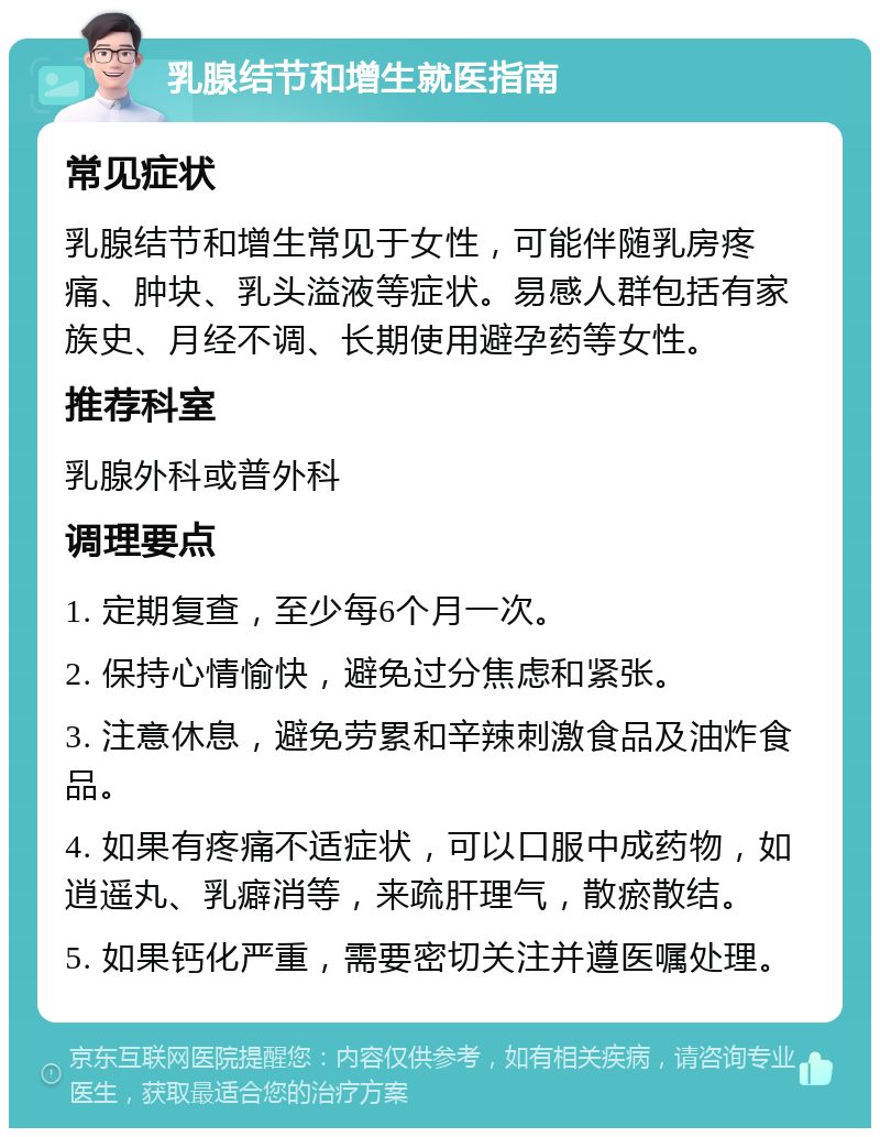 乳腺结节和增生就医指南 常见症状 乳腺结节和增生常见于女性，可能伴随乳房疼痛、肿块、乳头溢液等症状。易感人群包括有家族史、月经不调、长期使用避孕药等女性。 推荐科室 乳腺外科或普外科 调理要点 1. 定期复查，至少每6个月一次。 2. 保持心情愉快，避免过分焦虑和紧张。 3. 注意休息，避免劳累和辛辣刺激食品及油炸食品。 4. 如果有疼痛不适症状，可以口服中成药物，如逍遥丸、乳癖消等，来疏肝理气，散瘀散结。 5. 如果钙化严重，需要密切关注并遵医嘱处理。