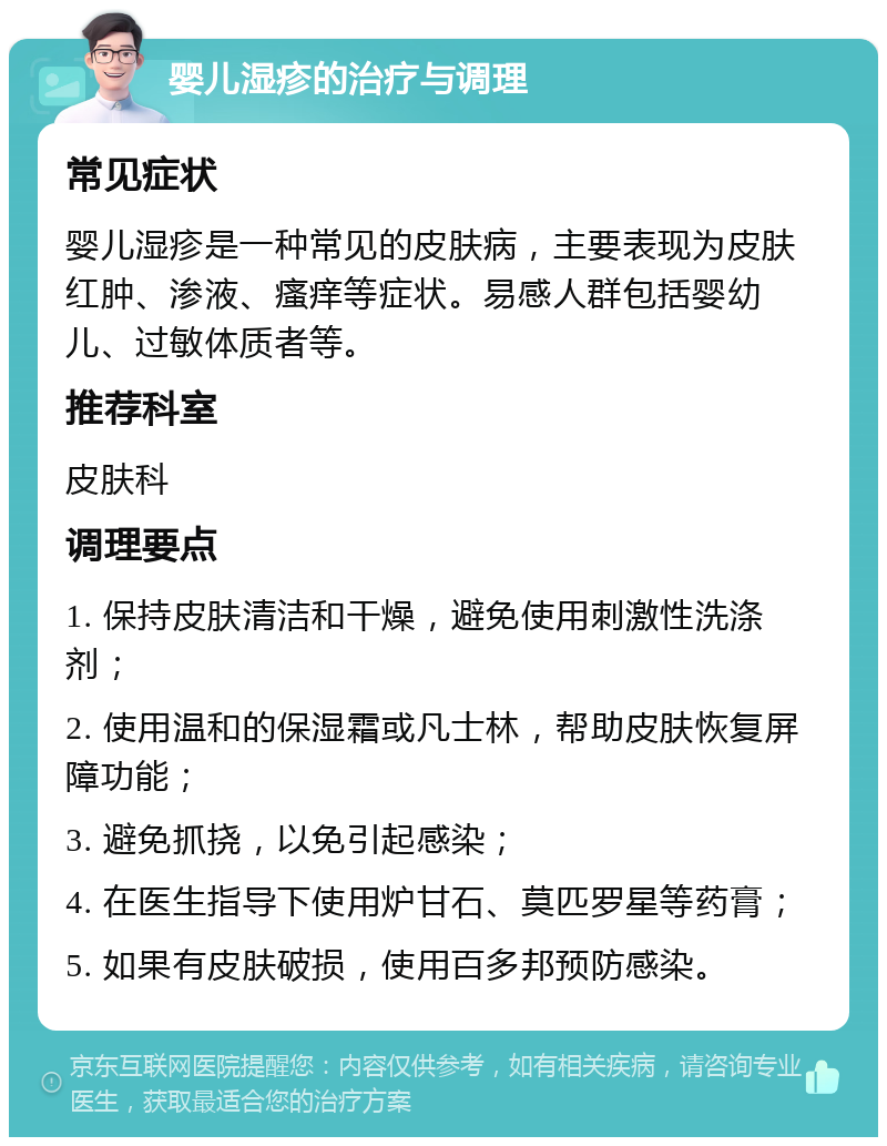 婴儿湿疹的治疗与调理 常见症状 婴儿湿疹是一种常见的皮肤病，主要表现为皮肤红肿、渗液、瘙痒等症状。易感人群包括婴幼儿、过敏体质者等。 推荐科室 皮肤科 调理要点 1. 保持皮肤清洁和干燥，避免使用刺激性洗涤剂； 2. 使用温和的保湿霜或凡士林，帮助皮肤恢复屏障功能； 3. 避免抓挠，以免引起感染； 4. 在医生指导下使用炉甘石、莫匹罗星等药膏； 5. 如果有皮肤破损，使用百多邦预防感染。