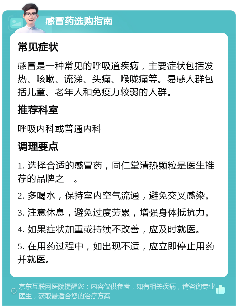 感冒药选购指南 常见症状 感冒是一种常见的呼吸道疾病，主要症状包括发热、咳嗽、流涕、头痛、喉咙痛等。易感人群包括儿童、老年人和免疫力较弱的人群。 推荐科室 呼吸内科或普通内科 调理要点 1. 选择合适的感冒药，同仁堂清热颗粒是医生推荐的品牌之一。 2. 多喝水，保持室内空气流通，避免交叉感染。 3. 注意休息，避免过度劳累，增强身体抵抗力。 4. 如果症状加重或持续不改善，应及时就医。 5. 在用药过程中，如出现不适，应立即停止用药并就医。