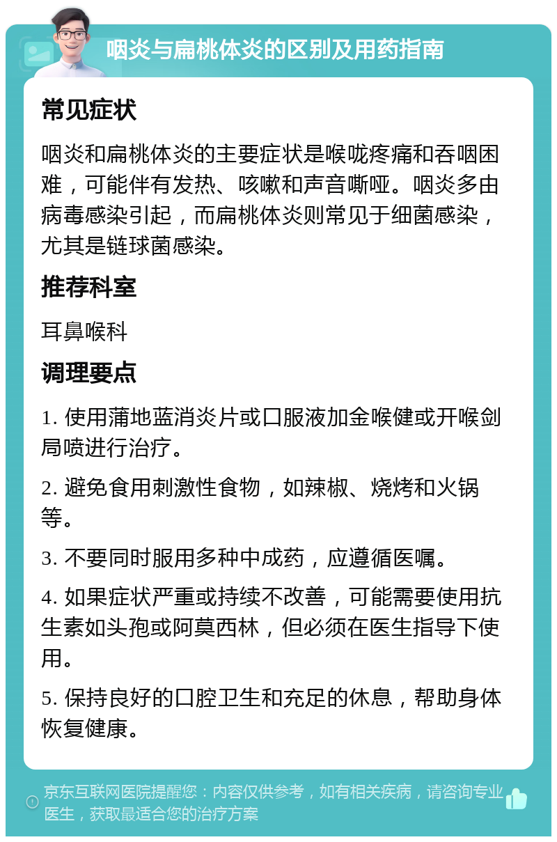 咽炎与扁桃体炎的区别及用药指南 常见症状 咽炎和扁桃体炎的主要症状是喉咙疼痛和吞咽困难，可能伴有发热、咳嗽和声音嘶哑。咽炎多由病毒感染引起，而扁桃体炎则常见于细菌感染，尤其是链球菌感染。 推荐科室 耳鼻喉科 调理要点 1. 使用蒲地蓝消炎片或口服液加金喉健或开喉剑局喷进行治疗。 2. 避免食用刺激性食物，如辣椒、烧烤和火锅等。 3. 不要同时服用多种中成药，应遵循医嘱。 4. 如果症状严重或持续不改善，可能需要使用抗生素如头孢或阿莫西林，但必须在医生指导下使用。 5. 保持良好的口腔卫生和充足的休息，帮助身体恢复健康。