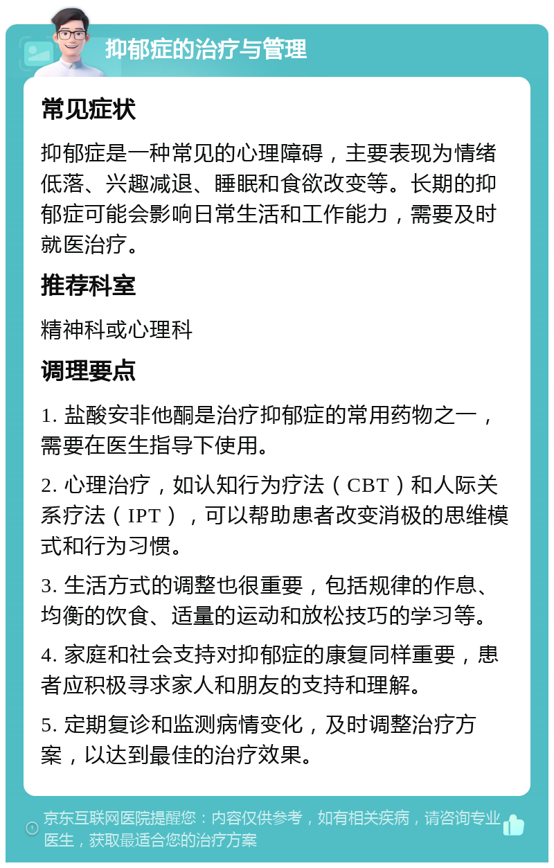 抑郁症的治疗与管理 常见症状 抑郁症是一种常见的心理障碍，主要表现为情绪低落、兴趣减退、睡眠和食欲改变等。长期的抑郁症可能会影响日常生活和工作能力，需要及时就医治疗。 推荐科室 精神科或心理科 调理要点 1. 盐酸安非他酮是治疗抑郁症的常用药物之一，需要在医生指导下使用。 2. 心理治疗，如认知行为疗法（CBT）和人际关系疗法（IPT），可以帮助患者改变消极的思维模式和行为习惯。 3. 生活方式的调整也很重要，包括规律的作息、均衡的饮食、适量的运动和放松技巧的学习等。 4. 家庭和社会支持对抑郁症的康复同样重要，患者应积极寻求家人和朋友的支持和理解。 5. 定期复诊和监测病情变化，及时调整治疗方案，以达到最佳的治疗效果。