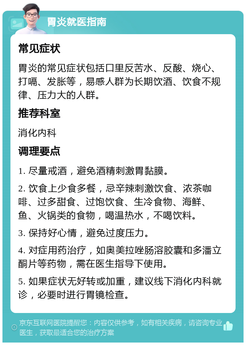 胃炎就医指南 常见症状 胃炎的常见症状包括口里反苦水、反酸、烧心、打嗝、发胀等，易感人群为长期饮酒、饮食不规律、压力大的人群。 推荐科室 消化内科 调理要点 1. 尽量戒酒，避免酒精刺激胃黏膜。 2. 饮食上少食多餐，忌辛辣刺激饮食、浓茶咖啡、过多甜食、过饱饮食、生冷食物、海鲜、鱼、火锅类的食物，喝温热水，不喝饮料。 3. 保持好心情，避免过度压力。 4. 对症用药治疗，如奥美拉唑肠溶胶囊和多潘立酮片等药物，需在医生指导下使用。 5. 如果症状无好转或加重，建议线下消化内科就诊，必要时进行胃镜检查。