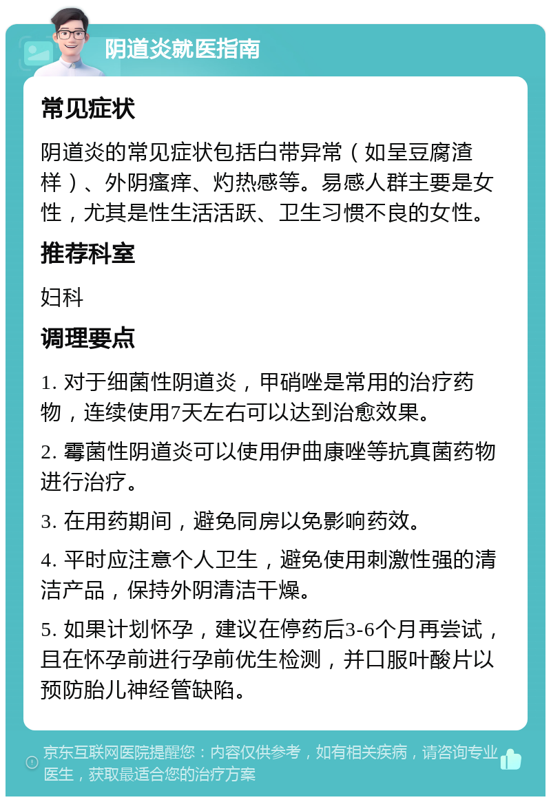 阴道炎就医指南 常见症状 阴道炎的常见症状包括白带异常（如呈豆腐渣样）、外阴瘙痒、灼热感等。易感人群主要是女性，尤其是性生活活跃、卫生习惯不良的女性。 推荐科室 妇科 调理要点 1. 对于细菌性阴道炎，甲硝唑是常用的治疗药物，连续使用7天左右可以达到治愈效果。 2. 霉菌性阴道炎可以使用伊曲康唑等抗真菌药物进行治疗。 3. 在用药期间，避免同房以免影响药效。 4. 平时应注意个人卫生，避免使用刺激性强的清洁产品，保持外阴清洁干燥。 5. 如果计划怀孕，建议在停药后3-6个月再尝试，且在怀孕前进行孕前优生检测，并口服叶酸片以预防胎儿神经管缺陷。