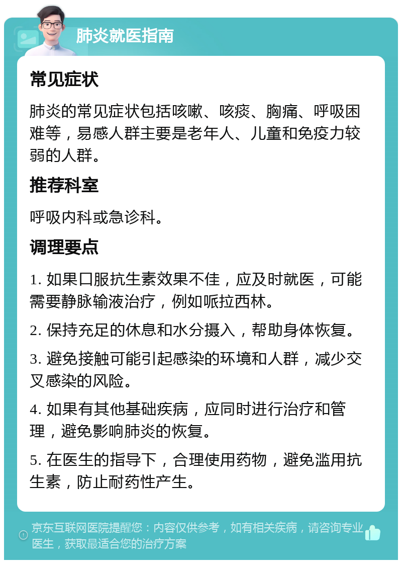 肺炎就医指南 常见症状 肺炎的常见症状包括咳嗽、咳痰、胸痛、呼吸困难等，易感人群主要是老年人、儿童和免疫力较弱的人群。 推荐科室 呼吸内科或急诊科。 调理要点 1. 如果口服抗生素效果不佳，应及时就医，可能需要静脉输液治疗，例如哌拉西林。 2. 保持充足的休息和水分摄入，帮助身体恢复。 3. 避免接触可能引起感染的环境和人群，减少交叉感染的风险。 4. 如果有其他基础疾病，应同时进行治疗和管理，避免影响肺炎的恢复。 5. 在医生的指导下，合理使用药物，避免滥用抗生素，防止耐药性产生。