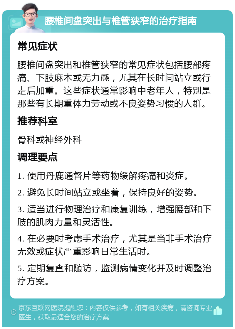 腰椎间盘突出与椎管狭窄的治疗指南 常见症状 腰椎间盘突出和椎管狭窄的常见症状包括腰部疼痛、下肢麻木或无力感，尤其在长时间站立或行走后加重。这些症状通常影响中老年人，特别是那些有长期重体力劳动或不良姿势习惯的人群。 推荐科室 骨科或神经外科 调理要点 1. 使用丹鹿通督片等药物缓解疼痛和炎症。 2. 避免长时间站立或坐着，保持良好的姿势。 3. 适当进行物理治疗和康复训练，增强腰部和下肢的肌肉力量和灵活性。 4. 在必要时考虑手术治疗，尤其是当非手术治疗无效或症状严重影响日常生活时。 5. 定期复查和随访，监测病情变化并及时调整治疗方案。