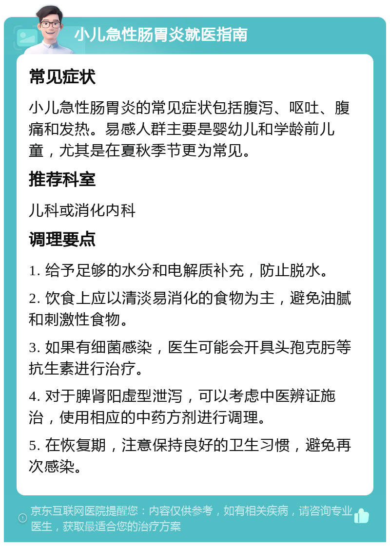 小儿急性肠胃炎就医指南 常见症状 小儿急性肠胃炎的常见症状包括腹泻、呕吐、腹痛和发热。易感人群主要是婴幼儿和学龄前儿童，尤其是在夏秋季节更为常见。 推荐科室 儿科或消化内科 调理要点 1. 给予足够的水分和电解质补充，防止脱水。 2. 饮食上应以清淡易消化的食物为主，避免油腻和刺激性食物。 3. 如果有细菌感染，医生可能会开具头孢克肟等抗生素进行治疗。 4. 对于脾肾阳虚型泄泻，可以考虑中医辨证施治，使用相应的中药方剂进行调理。 5. 在恢复期，注意保持良好的卫生习惯，避免再次感染。