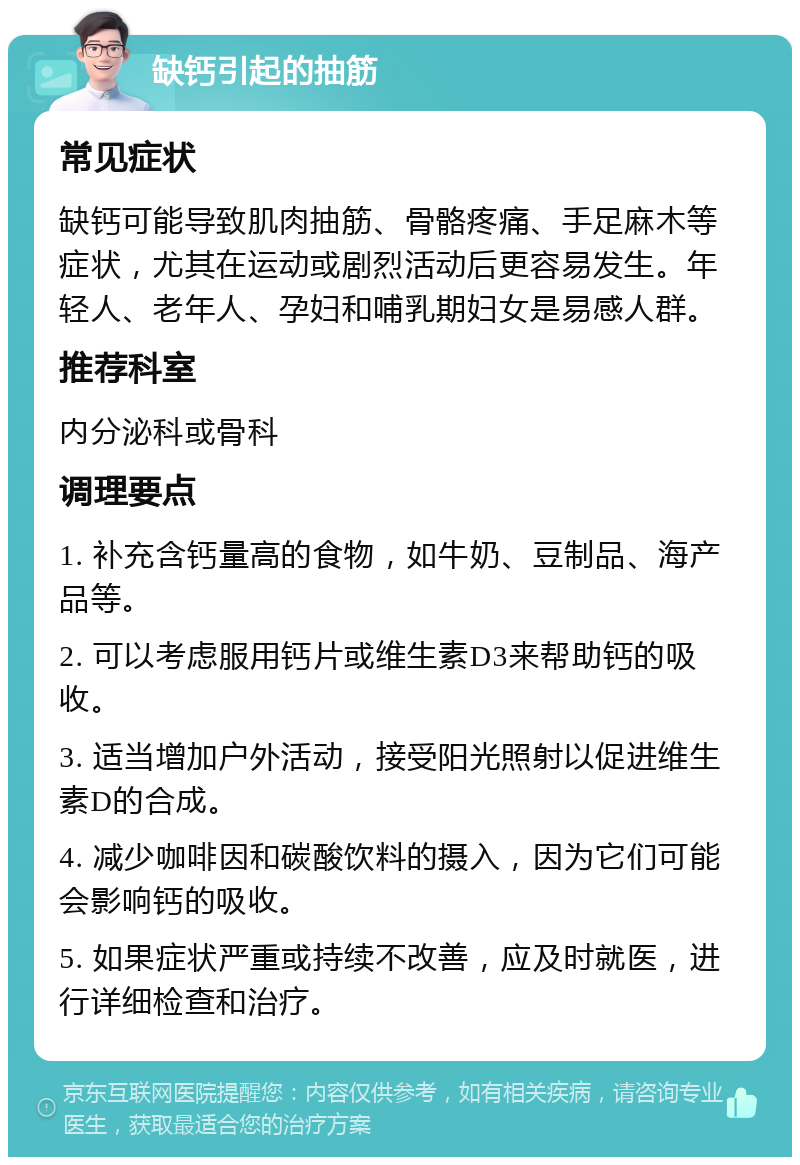 缺钙引起的抽筋 常见症状 缺钙可能导致肌肉抽筋、骨骼疼痛、手足麻木等症状，尤其在运动或剧烈活动后更容易发生。年轻人、老年人、孕妇和哺乳期妇女是易感人群。 推荐科室 内分泌科或骨科 调理要点 1. 补充含钙量高的食物，如牛奶、豆制品、海产品等。 2. 可以考虑服用钙片或维生素D3来帮助钙的吸收。 3. 适当增加户外活动，接受阳光照射以促进维生素D的合成。 4. 减少咖啡因和碳酸饮料的摄入，因为它们可能会影响钙的吸收。 5. 如果症状严重或持续不改善，应及时就医，进行详细检查和治疗。