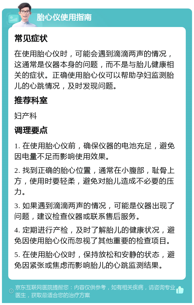 胎心仪使用指南 常见症状 在使用胎心仪时，可能会遇到滴滴两声的情况，这通常是仪器本身的问题，而不是与胎儿健康相关的症状。正确使用胎心仪可以帮助孕妇监测胎儿的心跳情况，及时发现问题。 推荐科室 妇产科 调理要点 1. 在使用胎心仪前，确保仪器的电池充足，避免因电量不足而影响使用效果。 2. 找到正确的胎心位置，通常在小腹部，耻骨上方，使用时要轻柔，避免对胎儿造成不必要的压力。 3. 如果遇到滴滴两声的情况，可能是仪器出现了问题，建议检查仪器或联系售后服务。 4. 定期进行产检，及时了解胎儿的健康状况，避免因使用胎心仪而忽视了其他重要的检查项目。 5. 在使用胎心仪时，保持放松和安静的状态，避免因紧张或焦虑而影响胎儿的心跳监测结果。