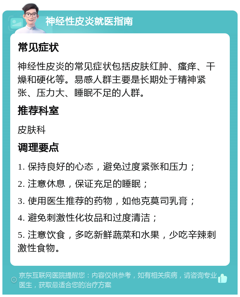 神经性皮炎就医指南 常见症状 神经性皮炎的常见症状包括皮肤红肿、瘙痒、干燥和硬化等。易感人群主要是长期处于精神紧张、压力大、睡眠不足的人群。 推荐科室 皮肤科 调理要点 1. 保持良好的心态，避免过度紧张和压力； 2. 注意休息，保证充足的睡眠； 3. 使用医生推荐的药物，如他克莫司乳膏； 4. 避免刺激性化妆品和过度清洁； 5. 注意饮食，多吃新鲜蔬菜和水果，少吃辛辣刺激性食物。