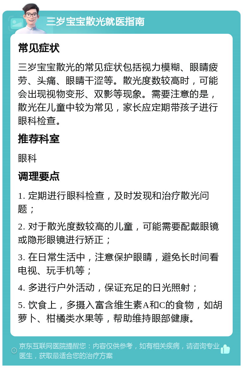 三岁宝宝散光就医指南 常见症状 三岁宝宝散光的常见症状包括视力模糊、眼睛疲劳、头痛、眼睛干涩等。散光度数较高时，可能会出现视物变形、双影等现象。需要注意的是，散光在儿童中较为常见，家长应定期带孩子进行眼科检查。 推荐科室 眼科 调理要点 1. 定期进行眼科检查，及时发现和治疗散光问题； 2. 对于散光度数较高的儿童，可能需要配戴眼镜或隐形眼镜进行矫正； 3. 在日常生活中，注意保护眼睛，避免长时间看电视、玩手机等； 4. 多进行户外活动，保证充足的日光照射； 5. 饮食上，多摄入富含维生素A和C的食物，如胡萝卜、柑橘类水果等，帮助维持眼部健康。