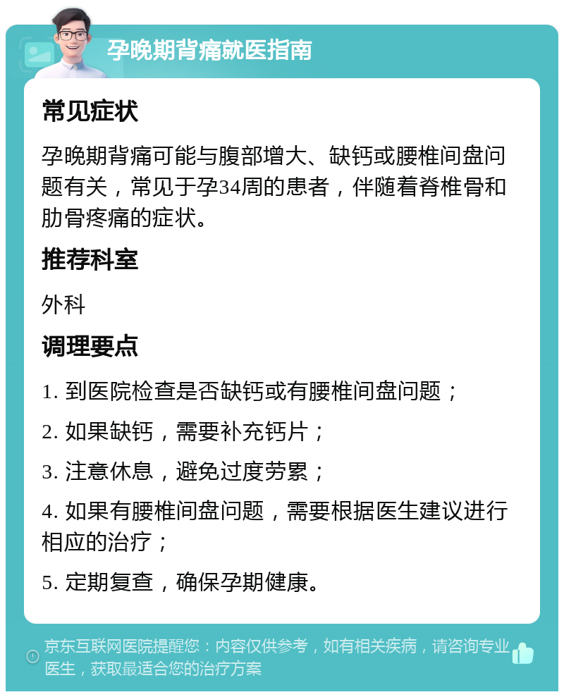 孕晚期背痛就医指南 常见症状 孕晚期背痛可能与腹部增大、缺钙或腰椎间盘问题有关，常见于孕34周的患者，伴随着脊椎骨和肋骨疼痛的症状。 推荐科室 外科 调理要点 1. 到医院检查是否缺钙或有腰椎间盘问题； 2. 如果缺钙，需要补充钙片； 3. 注意休息，避免过度劳累； 4. 如果有腰椎间盘问题，需要根据医生建议进行相应的治疗； 5. 定期复查，确保孕期健康。