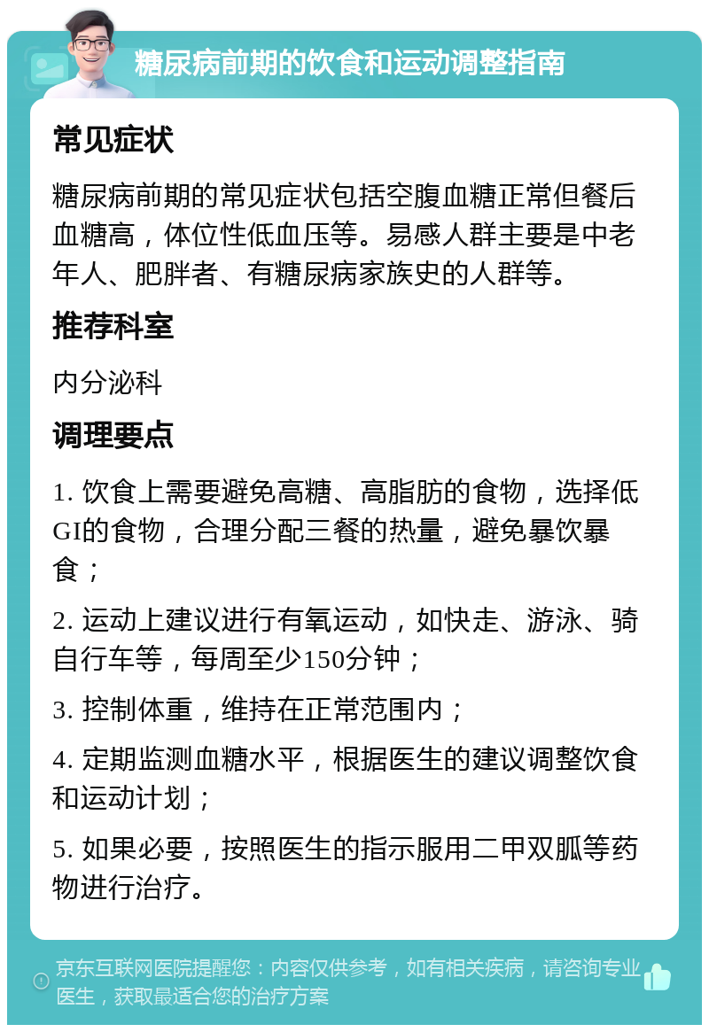 糖尿病前期的饮食和运动调整指南 常见症状 糖尿病前期的常见症状包括空腹血糖正常但餐后血糖高，体位性低血压等。易感人群主要是中老年人、肥胖者、有糖尿病家族史的人群等。 推荐科室 内分泌科 调理要点 1. 饮食上需要避免高糖、高脂肪的食物，选择低GI的食物，合理分配三餐的热量，避免暴饮暴食； 2. 运动上建议进行有氧运动，如快走、游泳、骑自行车等，每周至少150分钟； 3. 控制体重，维持在正常范围内； 4. 定期监测血糖水平，根据医生的建议调整饮食和运动计划； 5. 如果必要，按照医生的指示服用二甲双胍等药物进行治疗。