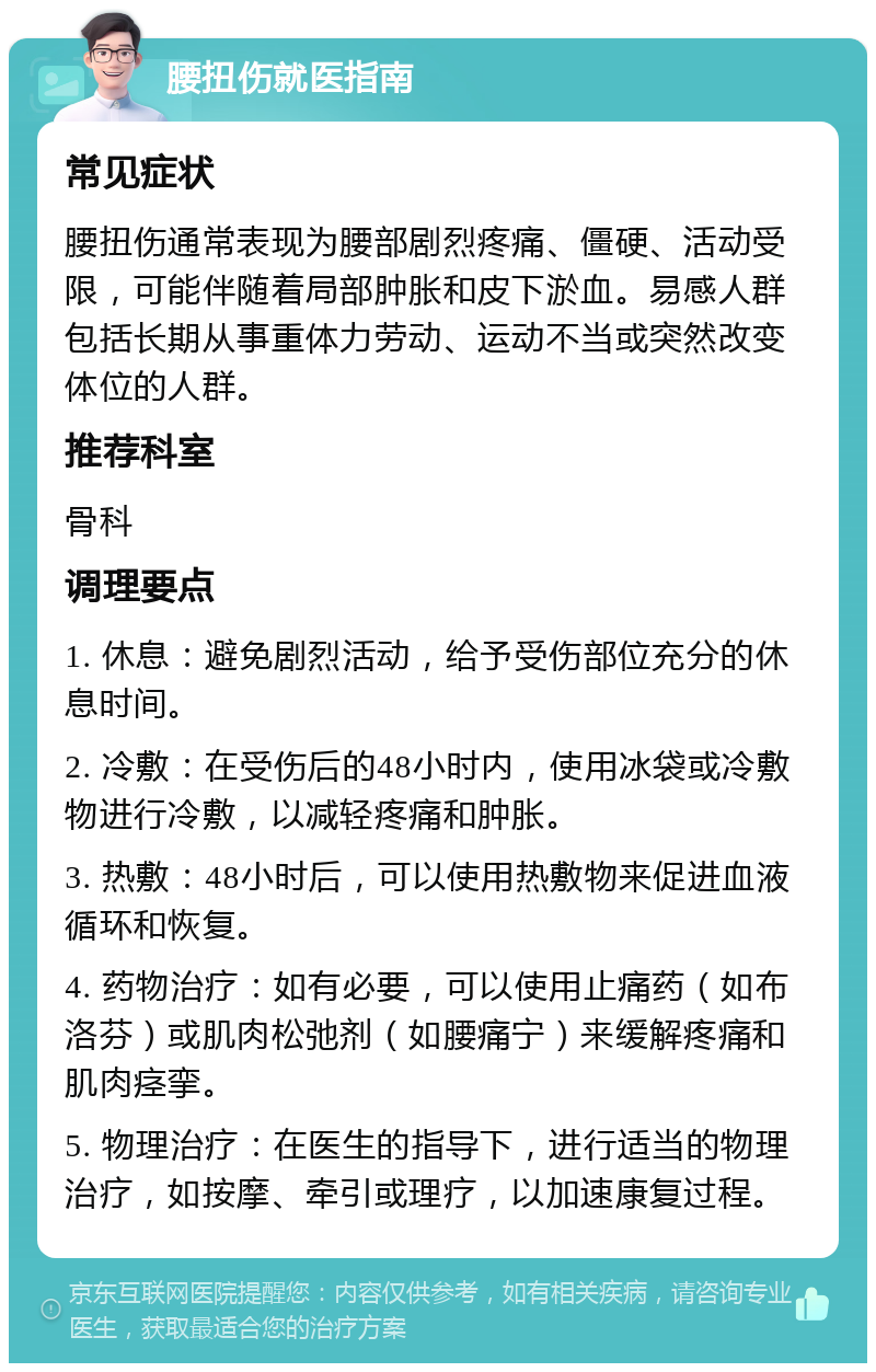 腰扭伤就医指南 常见症状 腰扭伤通常表现为腰部剧烈疼痛、僵硬、活动受限，可能伴随着局部肿胀和皮下淤血。易感人群包括长期从事重体力劳动、运动不当或突然改变体位的人群。 推荐科室 骨科 调理要点 1. 休息：避免剧烈活动，给予受伤部位充分的休息时间。 2. 冷敷：在受伤后的48小时内，使用冰袋或冷敷物进行冷敷，以减轻疼痛和肿胀。 3. 热敷：48小时后，可以使用热敷物来促进血液循环和恢复。 4. 药物治疗：如有必要，可以使用止痛药（如布洛芬）或肌肉松弛剂（如腰痛宁）来缓解疼痛和肌肉痉挛。 5. 物理治疗：在医生的指导下，进行适当的物理治疗，如按摩、牵引或理疗，以加速康复过程。