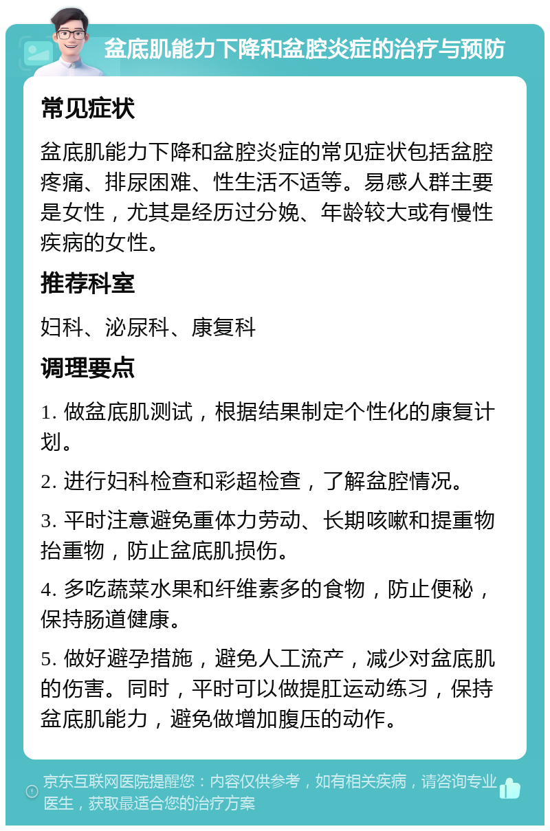 盆底肌能力下降和盆腔炎症的治疗与预防 常见症状 盆底肌能力下降和盆腔炎症的常见症状包括盆腔疼痛、排尿困难、性生活不适等。易感人群主要是女性，尤其是经历过分娩、年龄较大或有慢性疾病的女性。 推荐科室 妇科、泌尿科、康复科 调理要点 1. 做盆底肌测试，根据结果制定个性化的康复计划。 2. 进行妇科检查和彩超检查，了解盆腔情况。 3. 平时注意避免重体力劳动、长期咳嗽和提重物抬重物，防止盆底肌损伤。 4. 多吃蔬菜水果和纤维素多的食物，防止便秘，保持肠道健康。 5. 做好避孕措施，避免人工流产，减少对盆底肌的伤害。同时，平时可以做提肛运动练习，保持盆底肌能力，避免做增加腹压的动作。