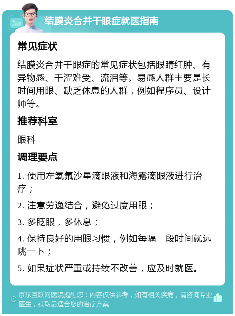 结膜炎合并干眼症就医指南 常见症状 结膜炎合并干眼症的常见症状包括眼睛红肿、有异物感、干涩难受、流泪等。易感人群主要是长时间用眼、缺乏休息的人群，例如程序员、设计师等。 推荐科室 眼科 调理要点 1. 使用左氧氟沙星滴眼液和海露滴眼液进行治疗； 2. 注意劳逸结合，避免过度用眼； 3. 多眨眼，多休息； 4. 保持良好的用眼习惯，例如每隔一段时间就远眺一下； 5. 如果症状严重或持续不改善，应及时就医。