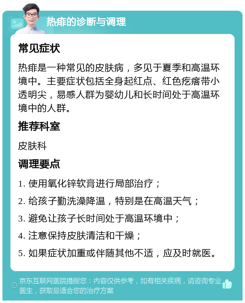 热痱的诊断与调理 常见症状 热痱是一种常见的皮肤病，多见于夏季和高温环境中。主要症状包括全身起红点、红色疙瘩带小透明尖，易感人群为婴幼儿和长时间处于高温环境中的人群。 推荐科室 皮肤科 调理要点 1. 使用氧化锌软膏进行局部治疗； 2. 给孩子勤洗澡降温，特别是在高温天气； 3. 避免让孩子长时间处于高温环境中； 4. 注意保持皮肤清洁和干燥； 5. 如果症状加重或伴随其他不适，应及时就医。