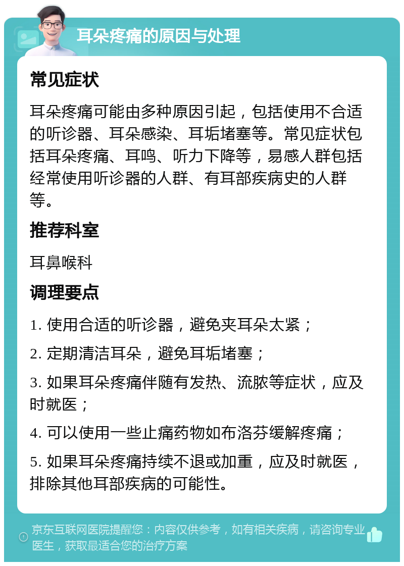 耳朵疼痛的原因与处理 常见症状 耳朵疼痛可能由多种原因引起，包括使用不合适的听诊器、耳朵感染、耳垢堵塞等。常见症状包括耳朵疼痛、耳鸣、听力下降等，易感人群包括经常使用听诊器的人群、有耳部疾病史的人群等。 推荐科室 耳鼻喉科 调理要点 1. 使用合适的听诊器，避免夹耳朵太紧； 2. 定期清洁耳朵，避免耳垢堵塞； 3. 如果耳朵疼痛伴随有发热、流脓等症状，应及时就医； 4. 可以使用一些止痛药物如布洛芬缓解疼痛； 5. 如果耳朵疼痛持续不退或加重，应及时就医，排除其他耳部疾病的可能性。