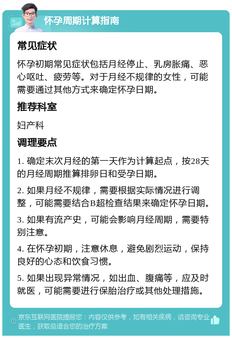 怀孕周期计算指南 常见症状 怀孕初期常见症状包括月经停止、乳房胀痛、恶心呕吐、疲劳等。对于月经不规律的女性，可能需要通过其他方式来确定怀孕日期。 推荐科室 妇产科 调理要点 1. 确定末次月经的第一天作为计算起点，按28天的月经周期推算排卵日和受孕日期。 2. 如果月经不规律，需要根据实际情况进行调整，可能需要结合B超检查结果来确定怀孕日期。 3. 如果有流产史，可能会影响月经周期，需要特别注意。 4. 在怀孕初期，注意休息，避免剧烈运动，保持良好的心态和饮食习惯。 5. 如果出现异常情况，如出血、腹痛等，应及时就医，可能需要进行保胎治疗或其他处理措施。