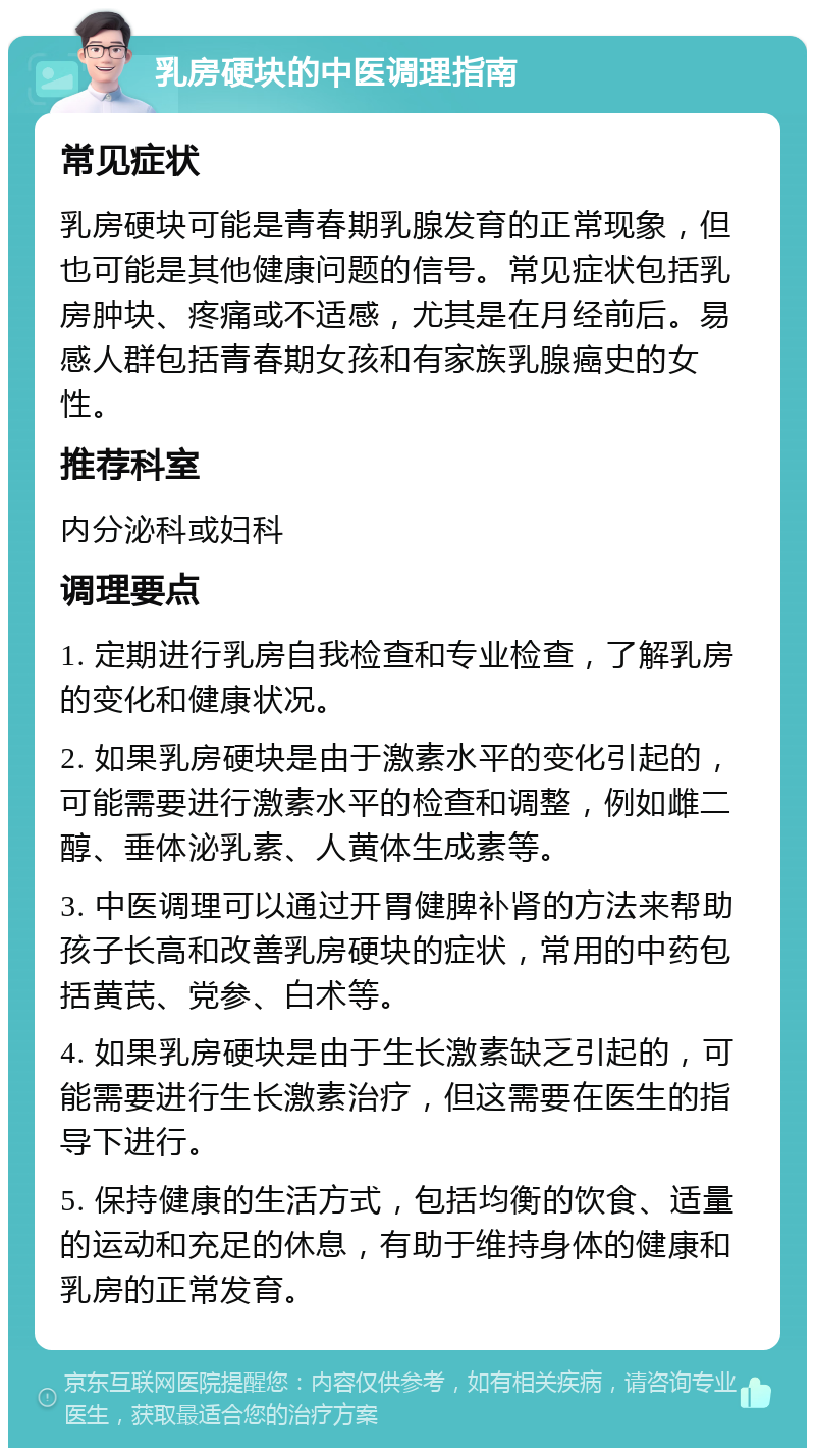 乳房硬块的中医调理指南 常见症状 乳房硬块可能是青春期乳腺发育的正常现象，但也可能是其他健康问题的信号。常见症状包括乳房肿块、疼痛或不适感，尤其是在月经前后。易感人群包括青春期女孩和有家族乳腺癌史的女性。 推荐科室 内分泌科或妇科 调理要点 1. 定期进行乳房自我检查和专业检查，了解乳房的变化和健康状况。 2. 如果乳房硬块是由于激素水平的变化引起的，可能需要进行激素水平的检查和调整，例如雌二醇、垂体泌乳素、人黄体生成素等。 3. 中医调理可以通过开胃健脾补肾的方法来帮助孩子长高和改善乳房硬块的症状，常用的中药包括黄芪、党参、白术等。 4. 如果乳房硬块是由于生长激素缺乏引起的，可能需要进行生长激素治疗，但这需要在医生的指导下进行。 5. 保持健康的生活方式，包括均衡的饮食、适量的运动和充足的休息，有助于维持身体的健康和乳房的正常发育。