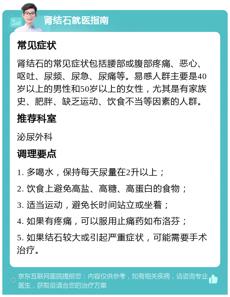 肾结石就医指南 常见症状 肾结石的常见症状包括腰部或腹部疼痛、恶心、呕吐、尿频、尿急、尿痛等。易感人群主要是40岁以上的男性和50岁以上的女性，尤其是有家族史、肥胖、缺乏运动、饮食不当等因素的人群。 推荐科室 泌尿外科 调理要点 1. 多喝水，保持每天尿量在2升以上； 2. 饮食上避免高盐、高糖、高蛋白的食物； 3. 适当运动，避免长时间站立或坐着； 4. 如果有疼痛，可以服用止痛药如布洛芬； 5. 如果结石较大或引起严重症状，可能需要手术治疗。