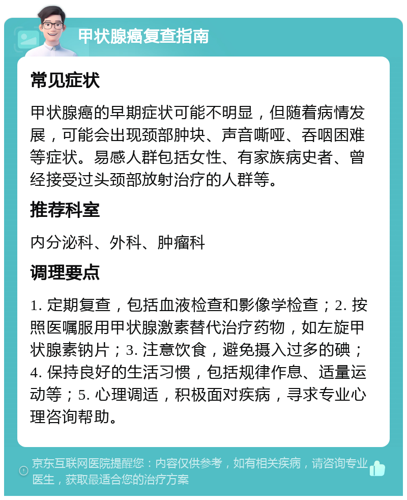 甲状腺癌复查指南 常见症状 甲状腺癌的早期症状可能不明显，但随着病情发展，可能会出现颈部肿块、声音嘶哑、吞咽困难等症状。易感人群包括女性、有家族病史者、曾经接受过头颈部放射治疗的人群等。 推荐科室 内分泌科、外科、肿瘤科 调理要点 1. 定期复查，包括血液检查和影像学检查；2. 按照医嘱服用甲状腺激素替代治疗药物，如左旋甲状腺素钠片；3. 注意饮食，避免摄入过多的碘；4. 保持良好的生活习惯，包括规律作息、适量运动等；5. 心理调适，积极面对疾病，寻求专业心理咨询帮助。