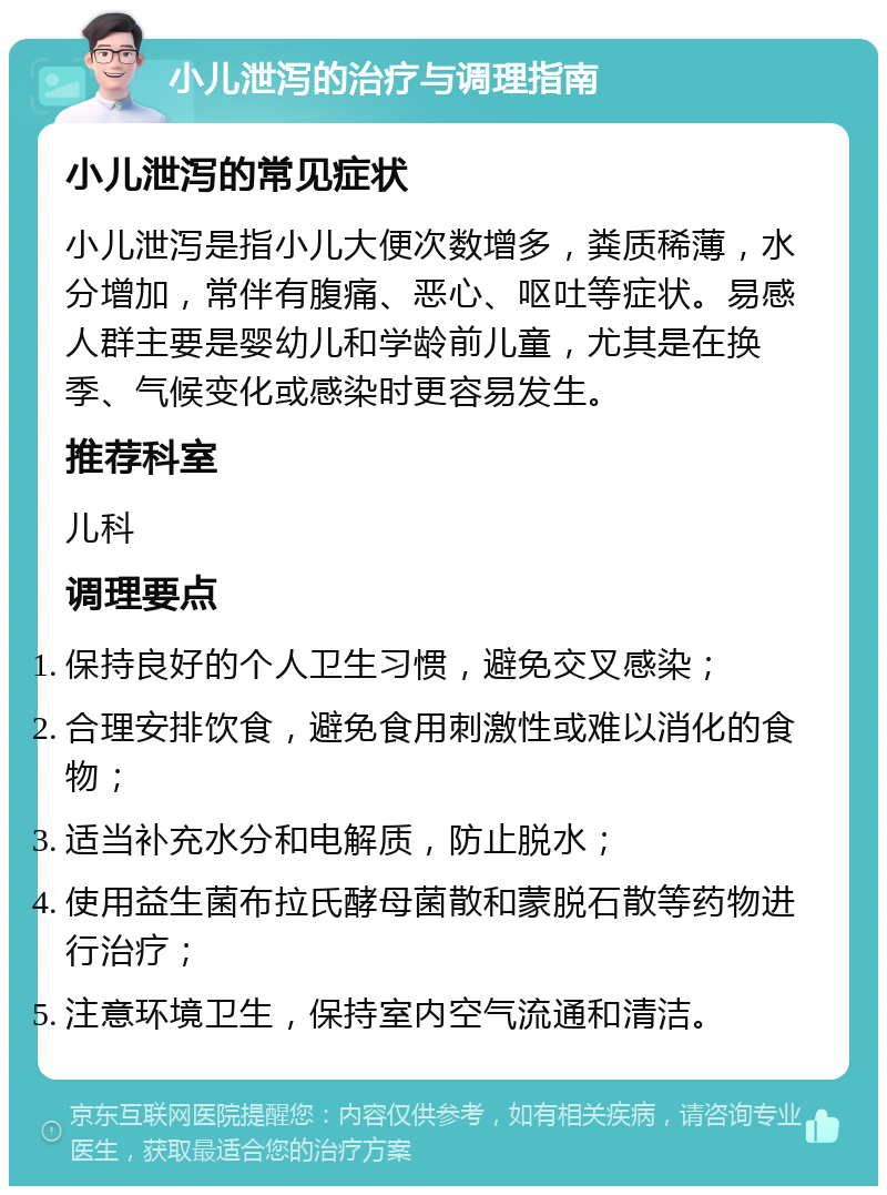 小儿泄泻的治疗与调理指南 小儿泄泻的常见症状 小儿泄泻是指小儿大便次数增多，粪质稀薄，水分增加，常伴有腹痛、恶心、呕吐等症状。易感人群主要是婴幼儿和学龄前儿童，尤其是在换季、气候变化或感染时更容易发生。 推荐科室 儿科 调理要点 保持良好的个人卫生习惯，避免交叉感染； 合理安排饮食，避免食用刺激性或难以消化的食物； 适当补充水分和电解质，防止脱水； 使用益生菌布拉氏酵母菌散和蒙脱石散等药物进行治疗； 注意环境卫生，保持室内空气流通和清洁。