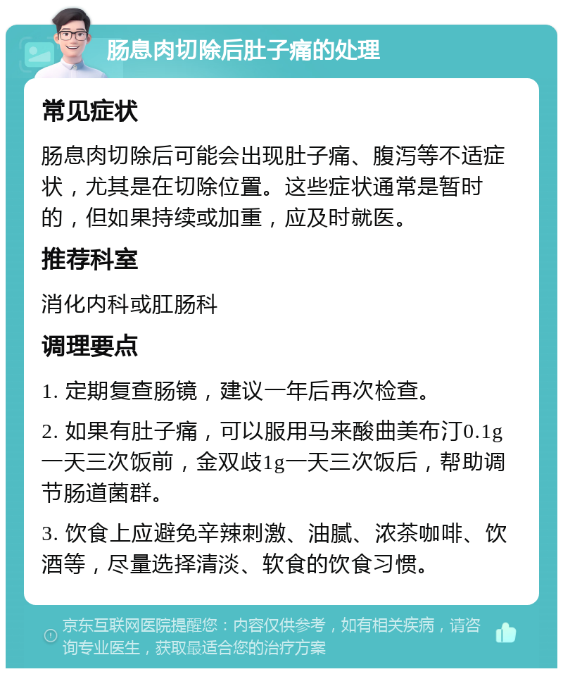 肠息肉切除后肚子痛的处理 常见症状 肠息肉切除后可能会出现肚子痛、腹泻等不适症状，尤其是在切除位置。这些症状通常是暂时的，但如果持续或加重，应及时就医。 推荐科室 消化内科或肛肠科 调理要点 1. 定期复查肠镜，建议一年后再次检查。 2. 如果有肚子痛，可以服用马来酸曲美布汀0.1g一天三次饭前，金双歧1g一天三次饭后，帮助调节肠道菌群。 3. 饮食上应避免辛辣刺激、油腻、浓茶咖啡、饮酒等，尽量选择清淡、软食的饮食习惯。