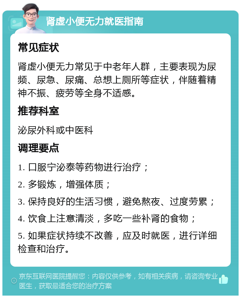 肾虚小便无力就医指南 常见症状 肾虚小便无力常见于中老年人群，主要表现为尿频、尿急、尿痛、总想上厕所等症状，伴随着精神不振、疲劳等全身不适感。 推荐科室 泌尿外科或中医科 调理要点 1. 口服宁泌泰等药物进行治疗； 2. 多锻炼，增强体质； 3. 保持良好的生活习惯，避免熬夜、过度劳累； 4. 饮食上注意清淡，多吃一些补肾的食物； 5. 如果症状持续不改善，应及时就医，进行详细检查和治疗。