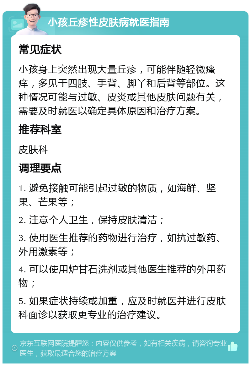 小孩丘疹性皮肤病就医指南 常见症状 小孩身上突然出现大量丘疹，可能伴随轻微瘙痒，多见于四肢、手背、脚丫和后背等部位。这种情况可能与过敏、皮炎或其他皮肤问题有关，需要及时就医以确定具体原因和治疗方案。 推荐科室 皮肤科 调理要点 1. 避免接触可能引起过敏的物质，如海鲜、坚果、芒果等； 2. 注意个人卫生，保持皮肤清洁； 3. 使用医生推荐的药物进行治疗，如抗过敏药、外用激素等； 4. 可以使用炉甘石洗剂或其他医生推荐的外用药物； 5. 如果症状持续或加重，应及时就医并进行皮肤科面诊以获取更专业的治疗建议。