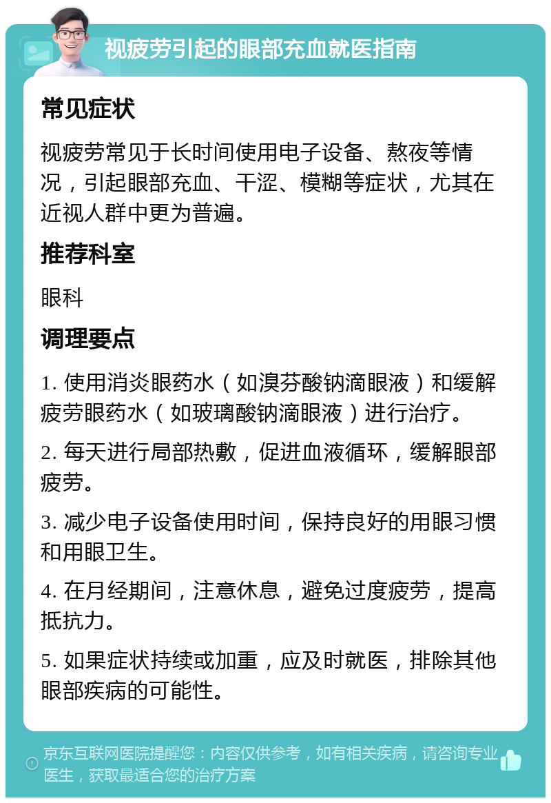 视疲劳引起的眼部充血就医指南 常见症状 视疲劳常见于长时间使用电子设备、熬夜等情况，引起眼部充血、干涩、模糊等症状，尤其在近视人群中更为普遍。 推荐科室 眼科 调理要点 1. 使用消炎眼药水（如溴芬酸钠滴眼液）和缓解疲劳眼药水（如玻璃酸钠滴眼液）进行治疗。 2. 每天进行局部热敷，促进血液循环，缓解眼部疲劳。 3. 减少电子设备使用时间，保持良好的用眼习惯和用眼卫生。 4. 在月经期间，注意休息，避免过度疲劳，提高抵抗力。 5. 如果症状持续或加重，应及时就医，排除其他眼部疾病的可能性。