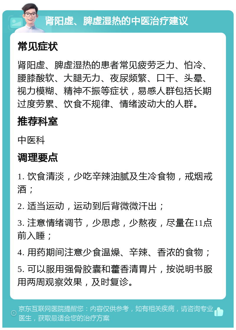 肾阳虚、脾虚湿热的中医治疗建议 常见症状 肾阳虚、脾虚湿热的患者常见疲劳乏力、怕冷、腰膝酸软、大腿无力、夜尿频繁、口干、头晕、视力模糊、精神不振等症状，易感人群包括长期过度劳累、饮食不规律、情绪波动大的人群。 推荐科室 中医科 调理要点 1. 饮食清淡，少吃辛辣油腻及生冷食物，戒烟戒酒； 2. 适当运动，运动到后背微微汗出； 3. 注意情绪调节，少思虑，少熬夜，尽量在11点前入睡； 4. 用药期间注意少食温燥、辛辣、香浓的食物； 5. 可以服用强骨胶囊和藿香清胃片，按说明书服用两周观察效果，及时复诊。