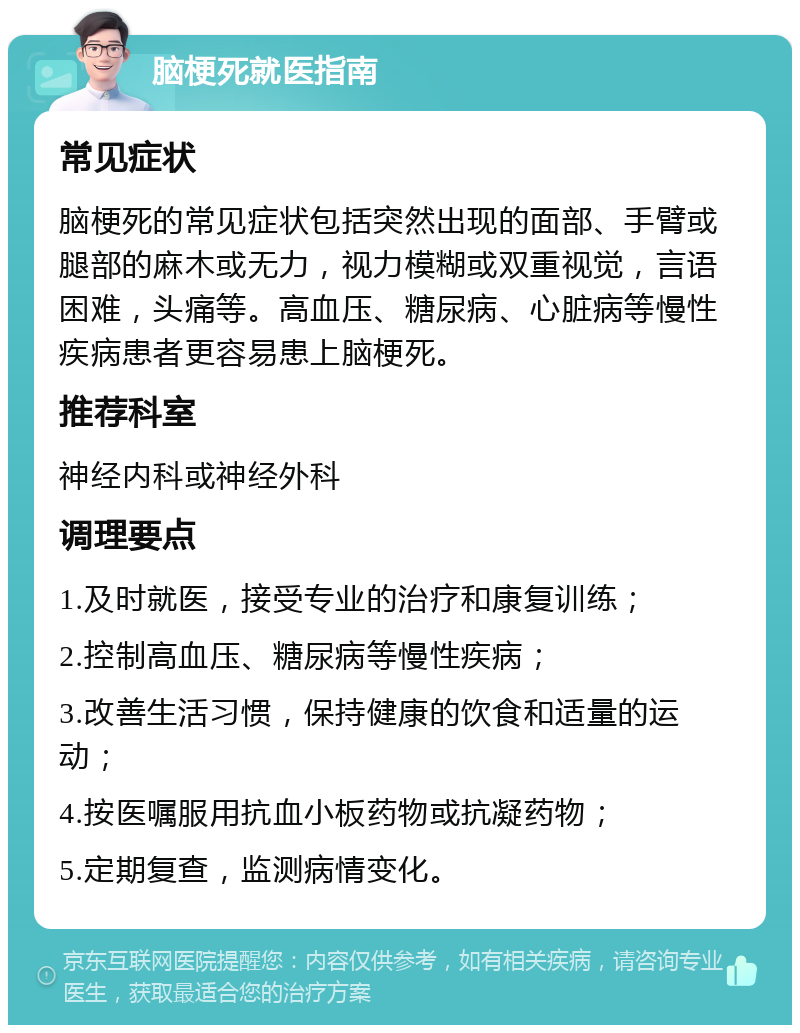 脑梗死就医指南 常见症状 脑梗死的常见症状包括突然出现的面部、手臂或腿部的麻木或无力，视力模糊或双重视觉，言语困难，头痛等。高血压、糖尿病、心脏病等慢性疾病患者更容易患上脑梗死。 推荐科室 神经内科或神经外科 调理要点 1.及时就医，接受专业的治疗和康复训练； 2.控制高血压、糖尿病等慢性疾病； 3.改善生活习惯，保持健康的饮食和适量的运动； 4.按医嘱服用抗血小板药物或抗凝药物； 5.定期复查，监测病情变化。