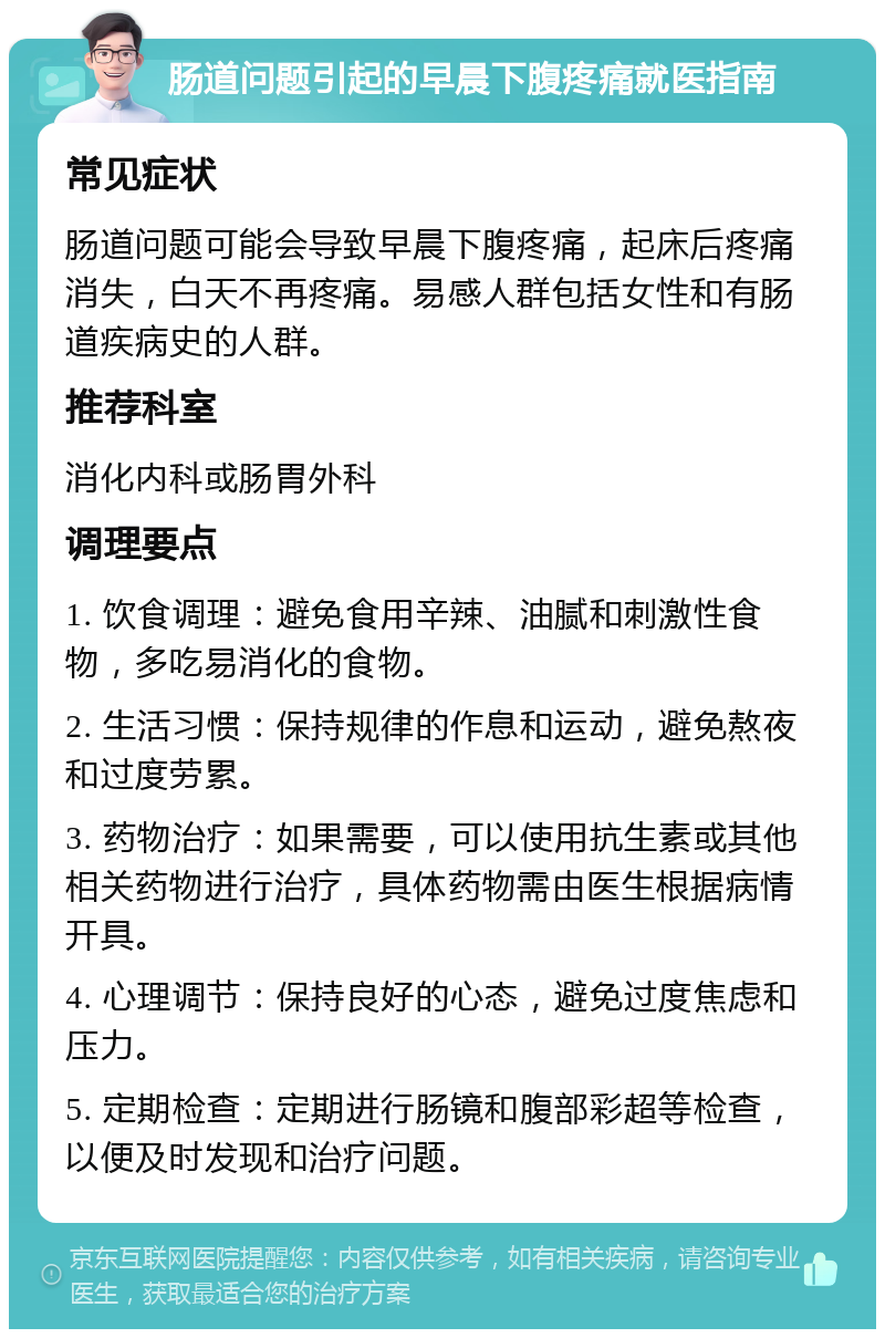 肠道问题引起的早晨下腹疼痛就医指南 常见症状 肠道问题可能会导致早晨下腹疼痛，起床后疼痛消失，白天不再疼痛。易感人群包括女性和有肠道疾病史的人群。 推荐科室 消化内科或肠胃外科 调理要点 1. 饮食调理：避免食用辛辣、油腻和刺激性食物，多吃易消化的食物。 2. 生活习惯：保持规律的作息和运动，避免熬夜和过度劳累。 3. 药物治疗：如果需要，可以使用抗生素或其他相关药物进行治疗，具体药物需由医生根据病情开具。 4. 心理调节：保持良好的心态，避免过度焦虑和压力。 5. 定期检查：定期进行肠镜和腹部彩超等检查，以便及时发现和治疗问题。