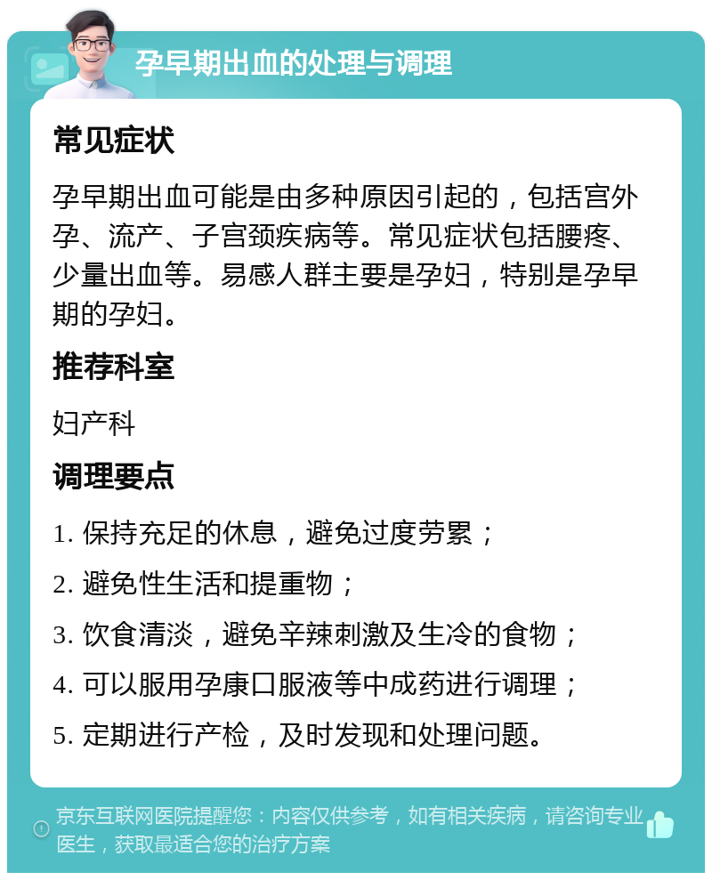 孕早期出血的处理与调理 常见症状 孕早期出血可能是由多种原因引起的，包括宫外孕、流产、子宫颈疾病等。常见症状包括腰疼、少量出血等。易感人群主要是孕妇，特别是孕早期的孕妇。 推荐科室 妇产科 调理要点 1. 保持充足的休息，避免过度劳累； 2. 避免性生活和提重物； 3. 饮食清淡，避免辛辣刺激及生冷的食物； 4. 可以服用孕康口服液等中成药进行调理； 5. 定期进行产检，及时发现和处理问题。