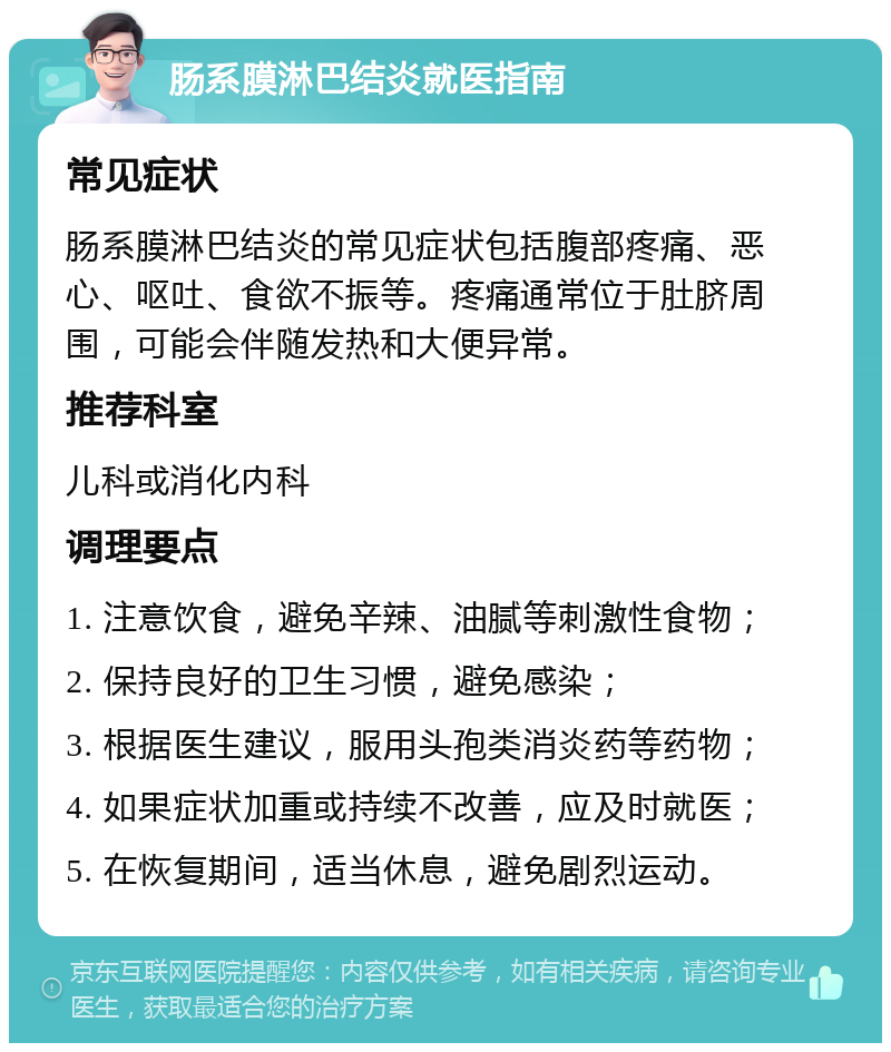 肠系膜淋巴结炎就医指南 常见症状 肠系膜淋巴结炎的常见症状包括腹部疼痛、恶心、呕吐、食欲不振等。疼痛通常位于肚脐周围，可能会伴随发热和大便异常。 推荐科室 儿科或消化内科 调理要点 1. 注意饮食，避免辛辣、油腻等刺激性食物； 2. 保持良好的卫生习惯，避免感染； 3. 根据医生建议，服用头孢类消炎药等药物； 4. 如果症状加重或持续不改善，应及时就医； 5. 在恢复期间，适当休息，避免剧烈运动。