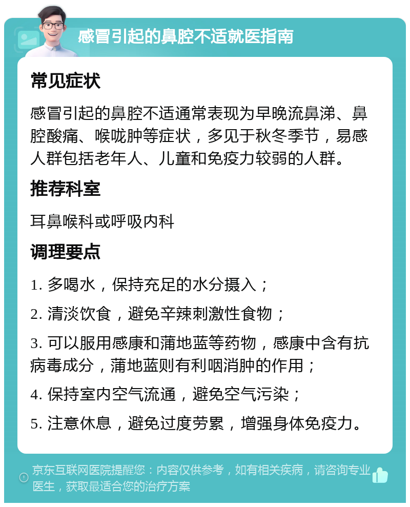 感冒引起的鼻腔不适就医指南 常见症状 感冒引起的鼻腔不适通常表现为早晚流鼻涕、鼻腔酸痛、喉咙肿等症状，多见于秋冬季节，易感人群包括老年人、儿童和免疫力较弱的人群。 推荐科室 耳鼻喉科或呼吸内科 调理要点 1. 多喝水，保持充足的水分摄入； 2. 清淡饮食，避免辛辣刺激性食物； 3. 可以服用感康和蒲地蓝等药物，感康中含有抗病毒成分，蒲地蓝则有利咽消肿的作用； 4. 保持室内空气流通，避免空气污染； 5. 注意休息，避免过度劳累，增强身体免疫力。