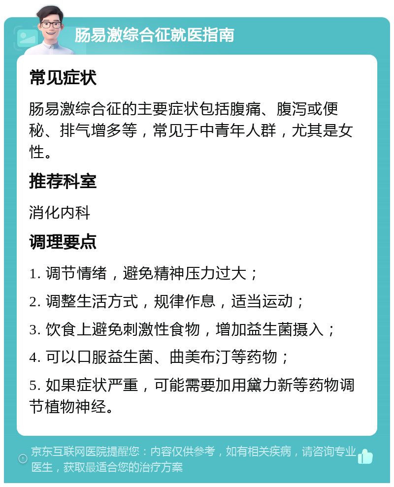 肠易激综合征就医指南 常见症状 肠易激综合征的主要症状包括腹痛、腹泻或便秘、排气增多等，常见于中青年人群，尤其是女性。 推荐科室 消化内科 调理要点 1. 调节情绪，避免精神压力过大； 2. 调整生活方式，规律作息，适当运动； 3. 饮食上避免刺激性食物，增加益生菌摄入； 4. 可以口服益生菌、曲美布汀等药物； 5. 如果症状严重，可能需要加用黛力新等药物调节植物神经。