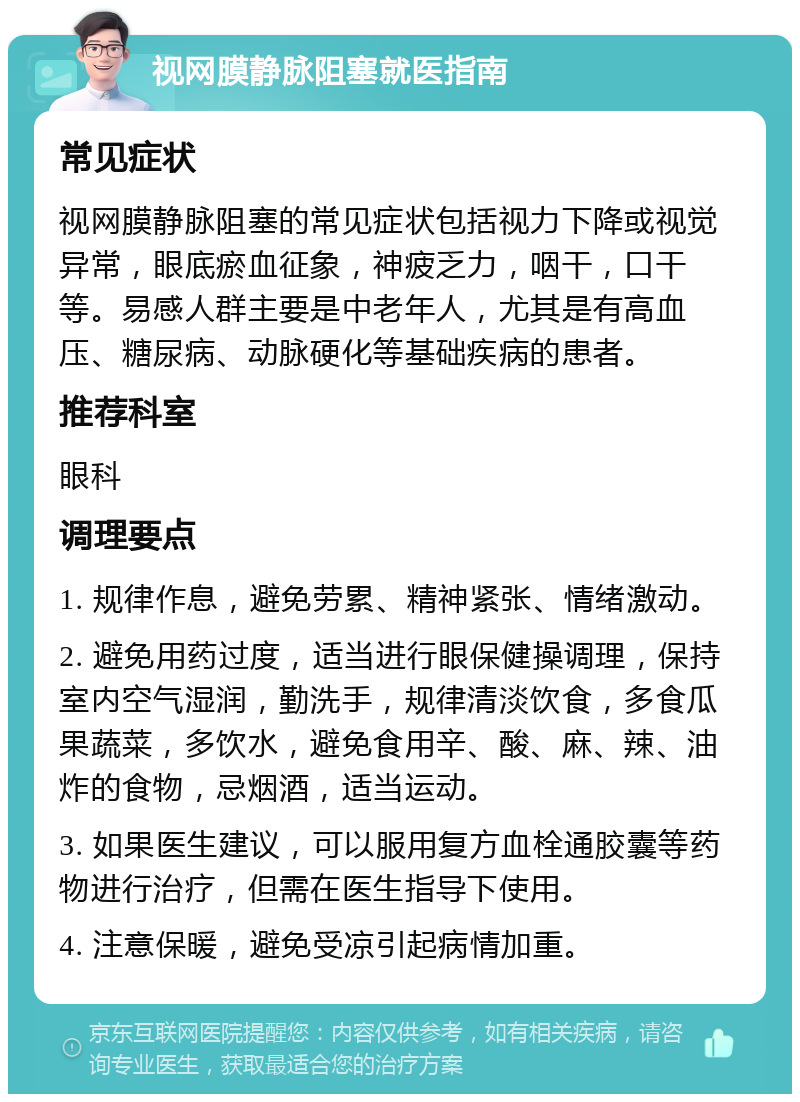 视网膜静脉阻塞就医指南 常见症状 视网膜静脉阻塞的常见症状包括视力下降或视觉异常，眼底瘀血征象，神疲乏力，咽干，口干等。易感人群主要是中老年人，尤其是有高血压、糖尿病、动脉硬化等基础疾病的患者。 推荐科室 眼科 调理要点 1. 规律作息，避免劳累、精神紧张、情绪激动。 2. 避免用药过度，适当进行眼保健操调理，保持室内空气湿润，勤洗手，规律清淡饮食，多食瓜果蔬菜，多饮水，避免食用辛、酸、麻、辣、油炸的食物，忌烟酒，适当运动。 3. 如果医生建议，可以服用复方血栓通胶囊等药物进行治疗，但需在医生指导下使用。 4. 注意保暖，避免受凉引起病情加重。