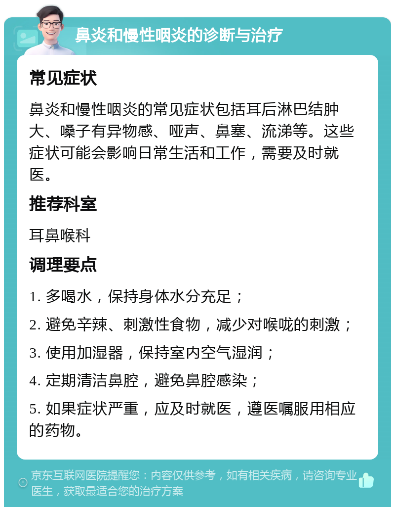 鼻炎和慢性咽炎的诊断与治疗 常见症状 鼻炎和慢性咽炎的常见症状包括耳后淋巴结肿大、嗓子有异物感、哑声、鼻塞、流涕等。这些症状可能会影响日常生活和工作，需要及时就医。 推荐科室 耳鼻喉科 调理要点 1. 多喝水，保持身体水分充足； 2. 避免辛辣、刺激性食物，减少对喉咙的刺激； 3. 使用加湿器，保持室内空气湿润； 4. 定期清洁鼻腔，避免鼻腔感染； 5. 如果症状严重，应及时就医，遵医嘱服用相应的药物。