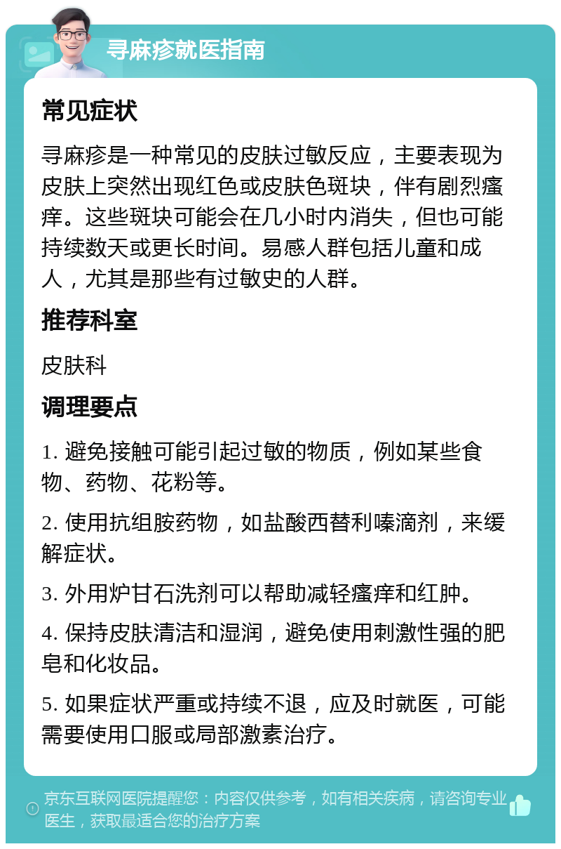 寻麻疹就医指南 常见症状 寻麻疹是一种常见的皮肤过敏反应，主要表现为皮肤上突然出现红色或皮肤色斑块，伴有剧烈瘙痒。这些斑块可能会在几小时内消失，但也可能持续数天或更长时间。易感人群包括儿童和成人，尤其是那些有过敏史的人群。 推荐科室 皮肤科 调理要点 1. 避免接触可能引起过敏的物质，例如某些食物、药物、花粉等。 2. 使用抗组胺药物，如盐酸西替利嗪滴剂，来缓解症状。 3. 外用炉甘石洗剂可以帮助减轻瘙痒和红肿。 4. 保持皮肤清洁和湿润，避免使用刺激性强的肥皂和化妆品。 5. 如果症状严重或持续不退，应及时就医，可能需要使用口服或局部激素治疗。